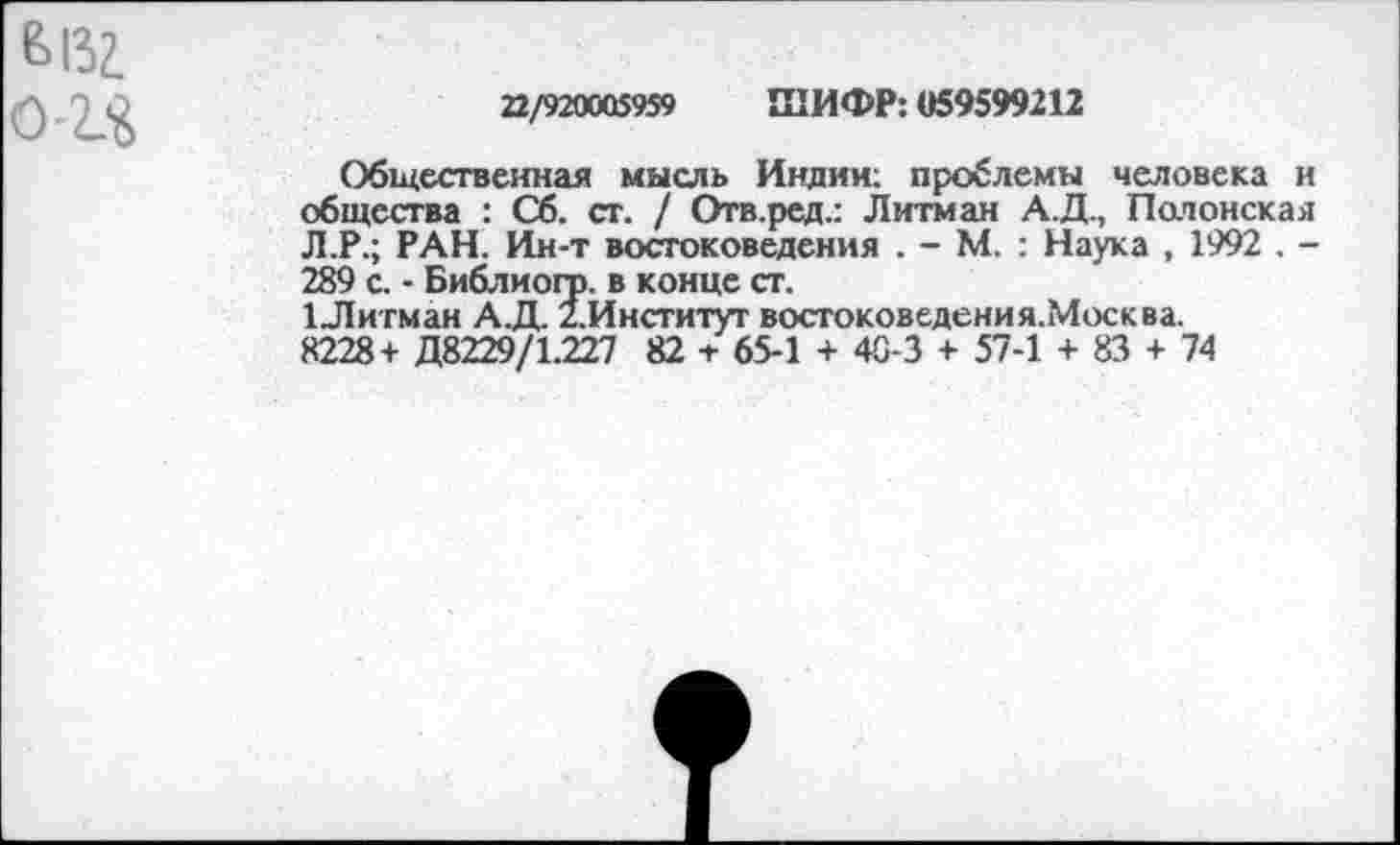 ﻿22/920005959 ШИФР: «59599212
Общественная мысль Индии; проблемы человека и общества : Сб. ст. / Отв.ред.: Литман А.Д., Полонская Л.Р.; РАН. Ии-т востоковедения . - М. : Наука , 1992 . -289 с. - Библиогр. в конце ст.
1Литман А.Д. 2.Институт востоковедения.Москва.
8228 + Д8229/1.227 82 + 65-1 + 40-3 + 57-1 + 83 + 74